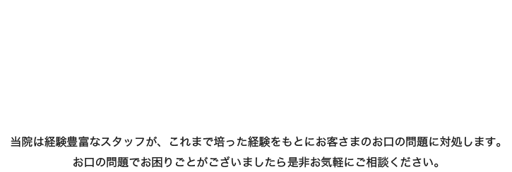 当院は経験豊富なスタッフが、これまで培った経験をもとにお客様のお口の問題に対処します。お口の問題でお困りごとがございましたら是非お気軽にご相談ください。